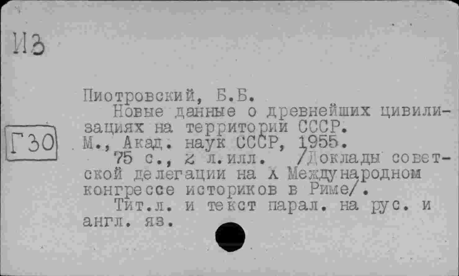 ﻿Пиотровский, Б.Б.
Новые данные о древнейших цивили зациях на территории СССР.
М., Акад, наук СССР, І955.
75 с., л. илл. //'оклады совет ской делегации на л Международном конгрессе историков в Риме/.
Тит.л. и текст парал. на рус. и англ. яз. Ä